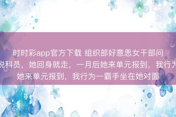 時時彩app官方下載 組織部好意思女干部問我是不是正處，我說科員，她回身就走，一月后她來單元報到，我行為一霸手坐在她對面