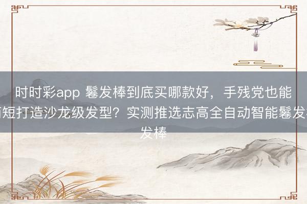 時時彩app 鬈發棒到底買哪款好，手殘黨也能簡短打造沙龍級發型？實測推選志高全自動智能鬈發棒