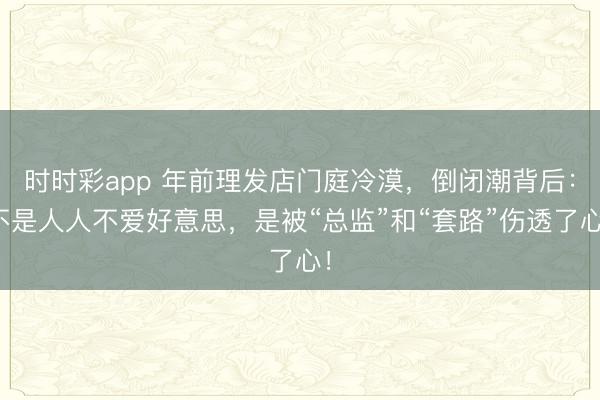 時時彩app 年前理發店門庭冷漠，倒閉潮背后：不是人人不愛好意思，是被“總監”和“套路”傷透了心！
