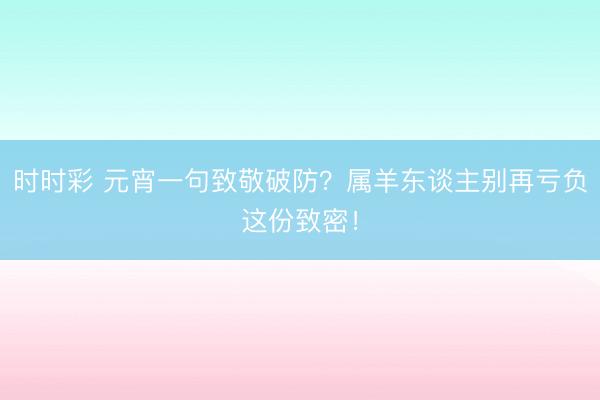 時時彩 元宵一句致敬破防？屬羊東談主別再虧負這份致密！