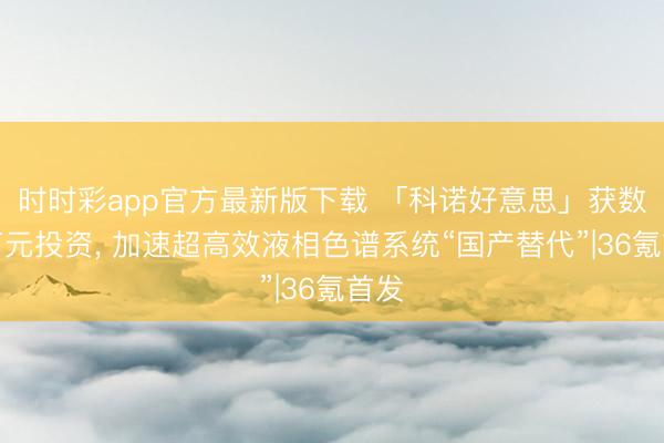 時時彩app官方最新版下載 「科諾好意思」獲數千萬元投資， 加速超高效液相色譜系統“國產替代”|36氪首發