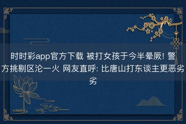 時時彩app官方下載 被打女孩于今半暈厥! 警方挑剔區淪一火 網友直呼: 比唐山打東談主更惡劣