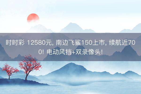 時時彩 12580元, 南邊飛鯊150上市, 續航近700! 電動風擋+雙錄像頭!