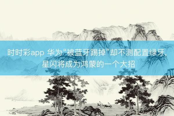 時時彩app 華為“被藍牙踢掉”卻不測配置綠牙, 星閃將成為鴻蒙的一個大招