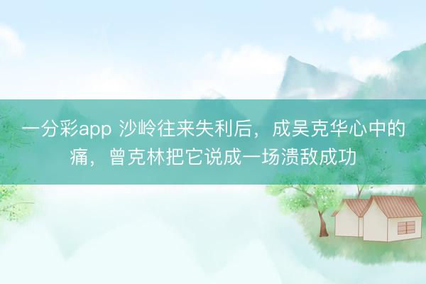 一分彩app 沙嶺往來失利后，成吳克華心中的痛，曾克林把它說成一場潰敵成功
