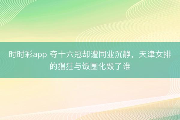 時時彩app 奪十六冠卻遭同業沉靜，天津女排的猖狂與飯圈化毀了誰